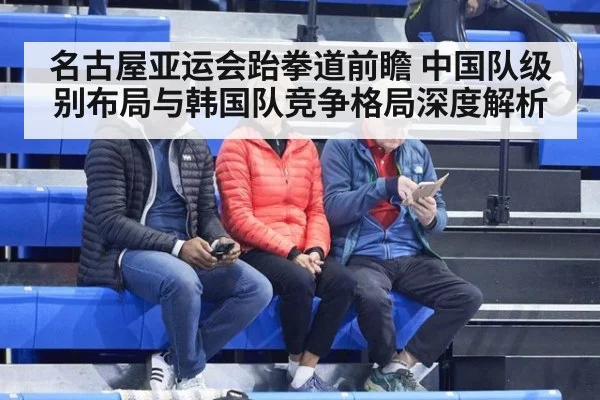 名古屋亚运会跆拳道前瞻 中国队级别布局与韩国队竞争格局深度解析